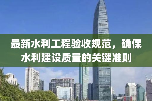 最新水利工程驗(yàn)收規(guī)范，確保水利建設(shè)質(zhì)量的關(guān)鍵準(zhǔn)則