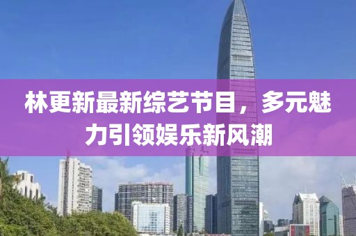 林更新最新綜藝節(jié)目，多元魅力引領(lǐng)娛樂新風(fēng)潮
