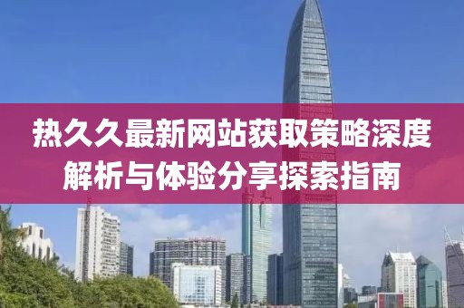 熱久久最新網(wǎng)站獲取策略深度解析與體驗分享探索指南