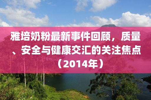 雅培奶粉最新事件回顧，質(zhì)量、安全與健康交匯的關(guān)注焦點（2014年）