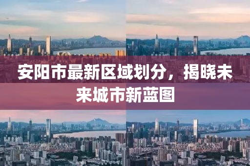 安陽(yáng)市最新區(qū)域劃分，揭曉未來(lái)城市新藍(lán)圖
