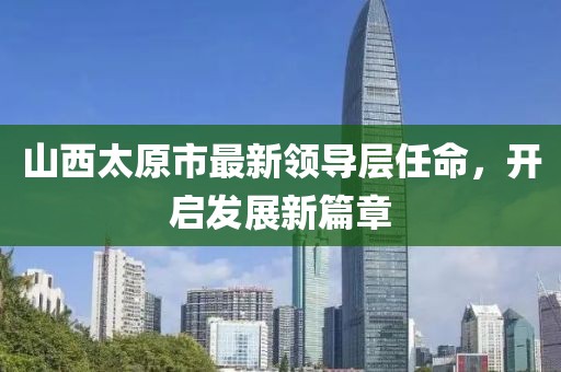 山西太原市最新領(lǐng)導(dǎo)層任命，開啟發(fā)展新篇章