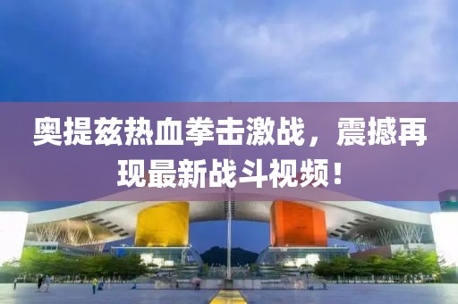 奧提茲熱血拳擊激戰(zhàn)，震撼再現(xiàn)最新戰(zhàn)斗視頻！