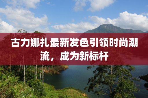古力娜扎最新發(fā)色引領(lǐng)時(shí)尚潮流，成為新標(biāo)桿