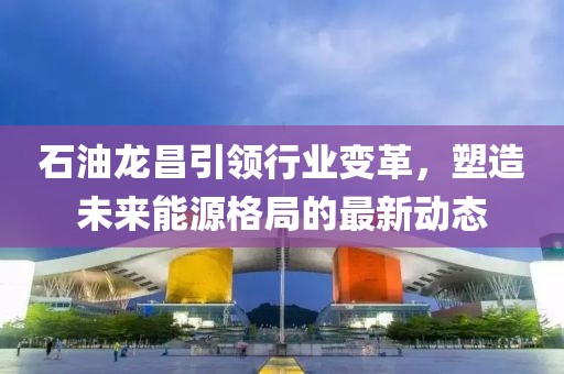 石油龍昌引領(lǐng)行業(yè)變革，塑造未來能源格局的最新動(dòng)態(tài)