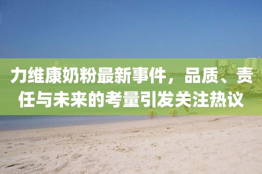 力維康奶粉最新事件，品質(zhì)、責(zé)任與未來的考量引發(fā)關(guān)注熱議