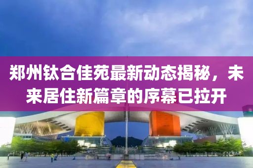 鄭州鈦合佳苑最新動態(tài)揭秘，未來居住新篇章的序幕已拉開