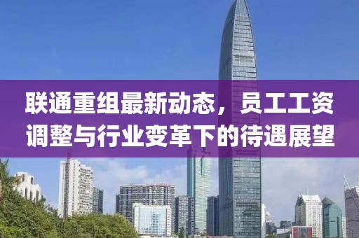 聯(lián)通重組最新動態(tài)，員工工資調(diào)整與行業(yè)變革下的待遇展望