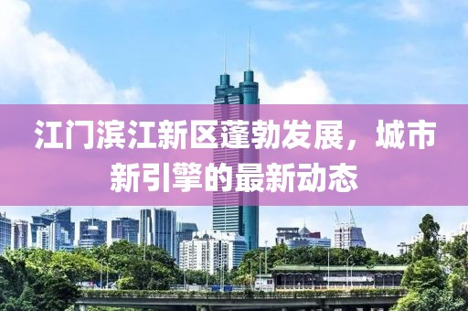 江門濱江新區(qū)蓬勃發(fā)展，城市新引擎的最新動(dòng)態(tài)