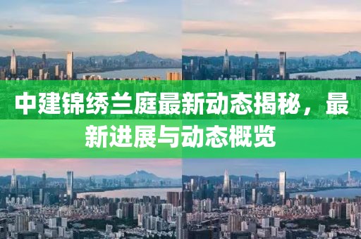 中建錦繡蘭庭最新動態(tài)揭秘，最新進展與動態(tài)概覽