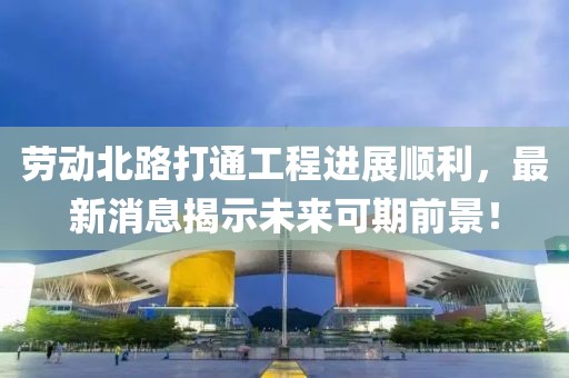 勞動(dòng)北路打通工程進(jìn)展順利，最新消息揭示未來(lái)可期前景！