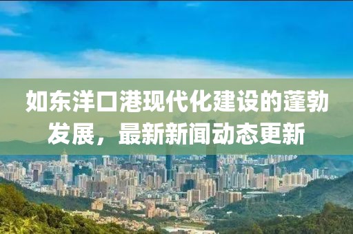 如東洋口港現(xiàn)代化建設(shè)的蓬勃發(fā)展，最新新聞動態(tài)更新