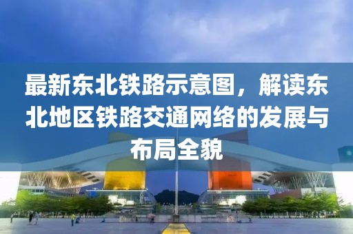 最新東北鐵路示意圖，解讀東北地區(qū)鐵路交通網(wǎng)絡(luò)的發(fā)展與布局全貌