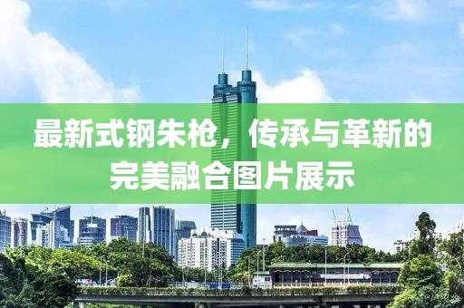 最新式鋼朱槍，傳承與革新的完美融合圖片展示