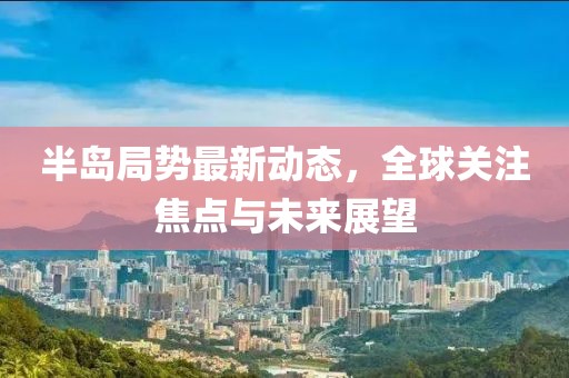 半島局勢最新動(dòng)態(tài)，全球關(guān)注焦點(diǎn)與未來展望