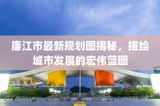 廉江市最新規(guī)劃圖揭秘，描繪城市發(fā)展的宏偉藍圖
