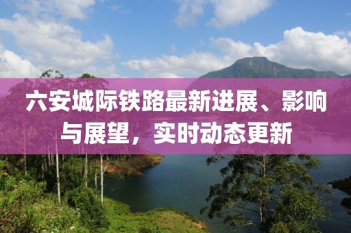 六安城際鐵路最新進展、影響與展望，實時動態(tài)更新