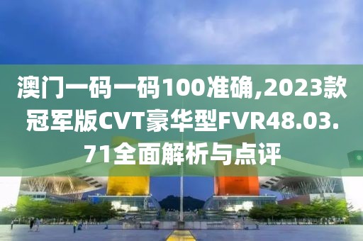 澳門一碼一碼100準確,2023款冠軍版CVT豪華型FVR48.03.71全面解析與點評