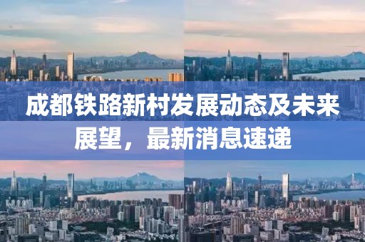 成都鐵路新村發(fā)展動(dòng)態(tài)及未來展望，最新消息速遞