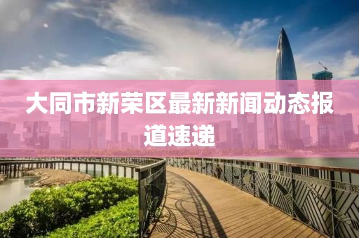 大同市新榮區(qū)最新新聞動態(tài)報道速遞
