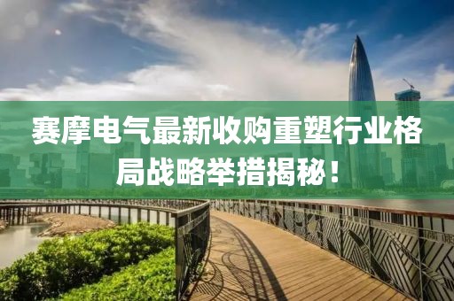 賽摩電氣最新收購重塑行業(yè)格局戰(zhàn)略舉措揭秘！