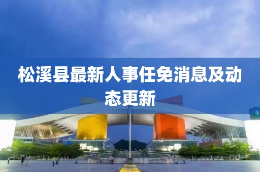 松溪縣最新人事任免消息及動(dòng)態(tài)更新