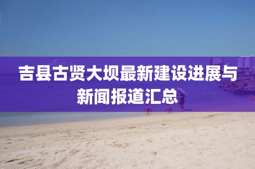 吉縣古賢大壩最新建設(shè)進(jìn)展與新聞報(bào)道匯總