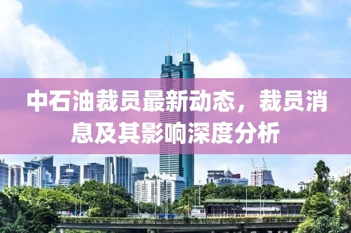 中石油裁員最新動態(tài)，裁員消息及其影響深度分析
