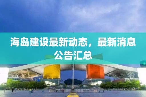 海島建設(shè)最新動態(tài)，最新消息公告匯總