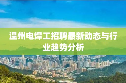 溫州電焊工招聘最新動態(tài)與行業(yè)趨勢分析