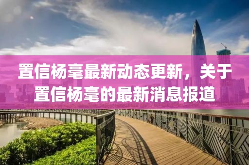 置信楊毫最新動態(tài)更新，關(guān)于置信楊毫的最新消息報道