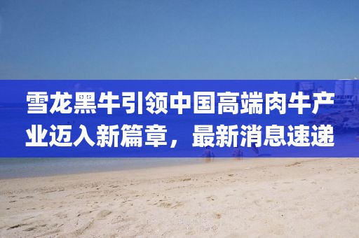 雪龍黑牛引領(lǐng)中國高端肉牛產(chǎn)業(yè)邁入新篇章，最新消息速遞