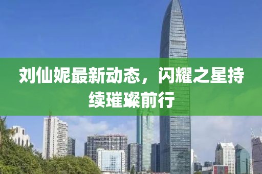 劉仙妮最新動態(tài)，閃耀之星持續(xù)璀璨前行