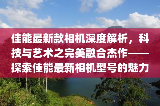 佳能最新款相機(jī)深度解析，科技與藝術(shù)之完美融合杰作——探索佳能最新相機(jī)型號(hào)的魅力