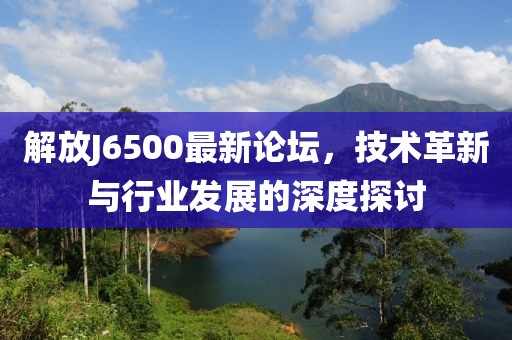 解放J6500最新論壇，技術(shù)革新與行業(yè)發(fā)展的深度探討