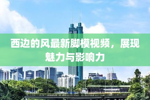 西邊的風最新腳模視頻，展現(xiàn)魅力與影響力