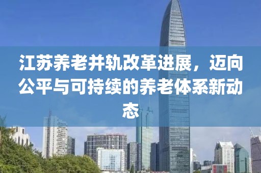 江蘇養(yǎng)老并軌改革進(jìn)展，邁向公平與可持續(xù)的養(yǎng)老體系新動態(tài)