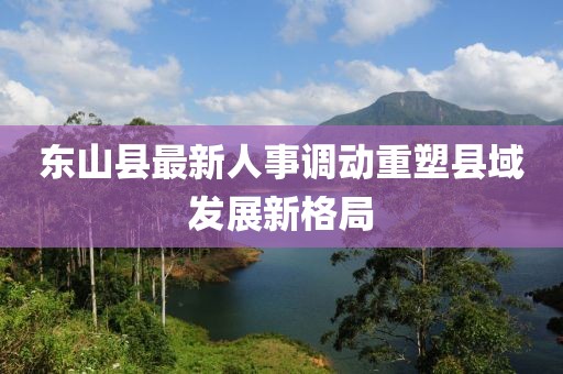 東山縣最新人事調(diào)動(dòng)重塑縣域發(fā)展新格局