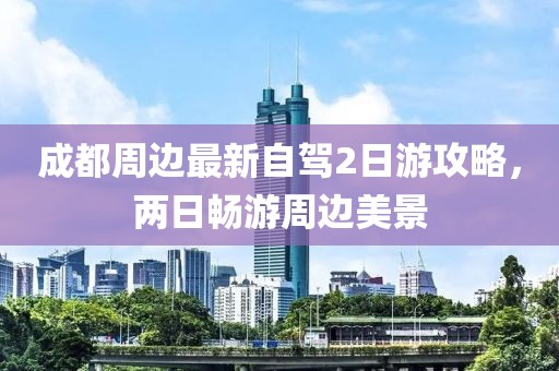 成都周邊最新自駕2日游攻略，兩日暢游周邊美景
