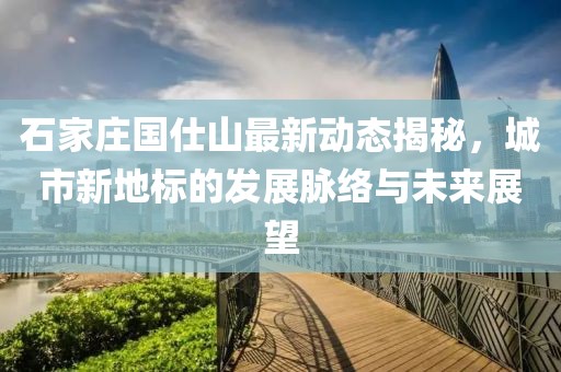 石家莊國仕山最新動態(tài)揭秘，城市新地標的發(fā)展脈絡(luò)與未來展望