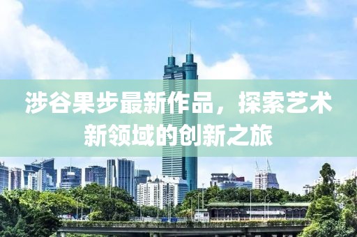 涉谷果步最新作品，探索藝術(shù)新領(lǐng)域的創(chuàng)新之旅