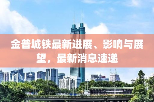 金普城鐵最新進展、影響與展望，最新消息速遞
