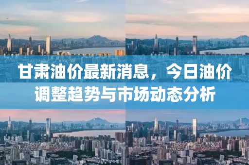 甘肅油價(jià)最新消息，今日油價(jià)調(diào)整趨勢(shì)與市場(chǎng)動(dòng)態(tài)分析