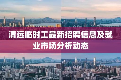 清遠(yuǎn)臨時(shí)工最新招聘信息及就業(yè)市場(chǎng)分析動(dòng)態(tài)