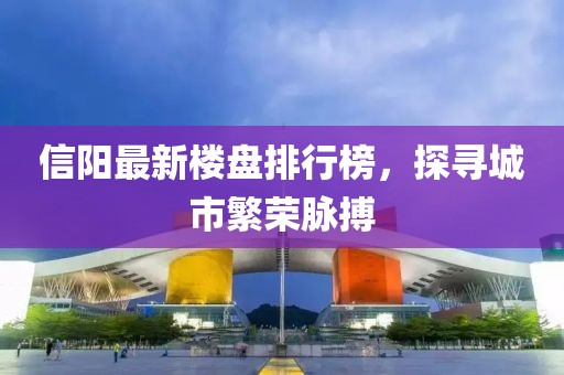 信陽(yáng)最新樓盤(pán)排行榜，探尋城市繁榮脈搏