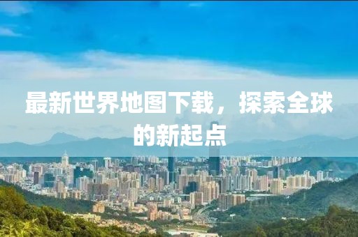最新世界地圖下載，探索全球的新起點(diǎn)
