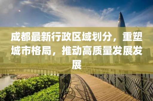 成都最新行政區(qū)域劃分，重塑城市格局，推動高質(zhì)量發(fā)展發(fā)展