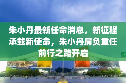 朱小丹最新任命消息，新征程承載新使命，朱小丹肩負(fù)重任前行之路開啟