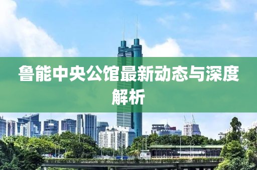 魯能中央公館最新動(dòng)態(tài)與深度解析