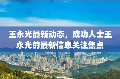 王永光最新動(dòng)態(tài)，成功人士王永光的最新信息關(guān)注焦點(diǎn)